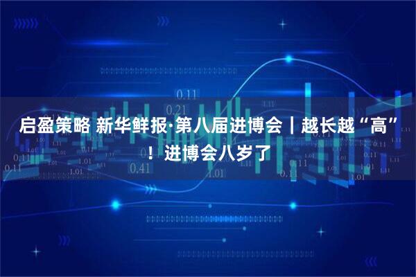 启盈策略 新华鲜报·第八届进博会｜越长越“高”！进博会八岁了