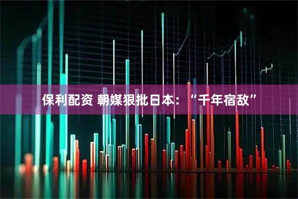 保利配资 朝媒狠批日本：“千年宿敌”