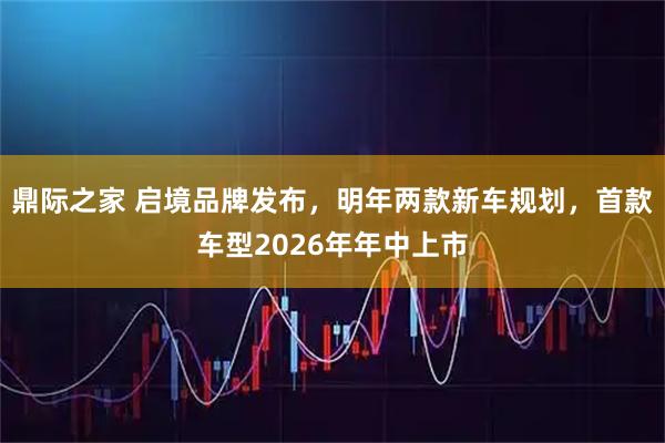 鼎际之家 启境品牌发布，明年两款新车规划，首款车型2026年年中上市