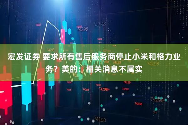 宏发证券 要求所有售后服务商停止小米和格力业务？美的：相关消息不属实