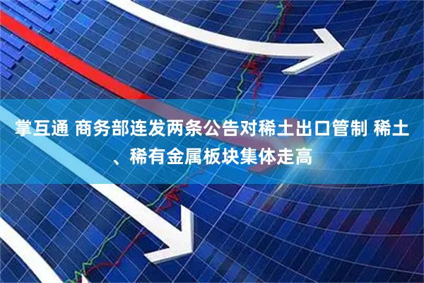 掌互通 商务部连发两条公告对稀土出口管制 稀土、稀有金属板块集体走高