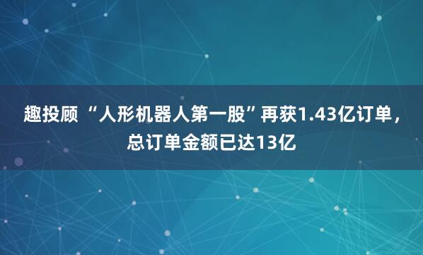 趣投顾 “人形机器人第一股”再获1.43亿订单，总订单金额已达13亿