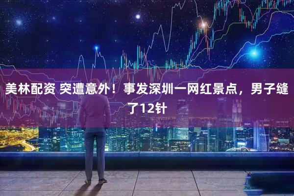美林配资 突遭意外！事发深圳一网红景点，男子缝了12针