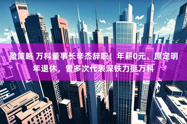 盈策略 万科董事长辛杰辞职！年薪0元、原定明年退休，曾多次代表深铁力挺万科