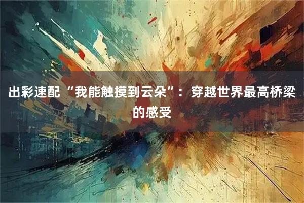 出彩速配 “我能触摸到云朵”：穿越世界最高桥梁的感受