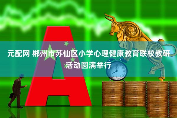 元配网 郴州市苏仙区小学心理健康教育联校教研活动圆满举行