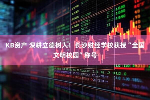 KB资产 深耕立德树人！长沙财经学校获授“全国文明校园”称号