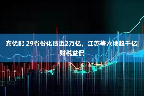 鑫优配 29省份化债近2万亿，江苏等六地超千亿|财税益侃