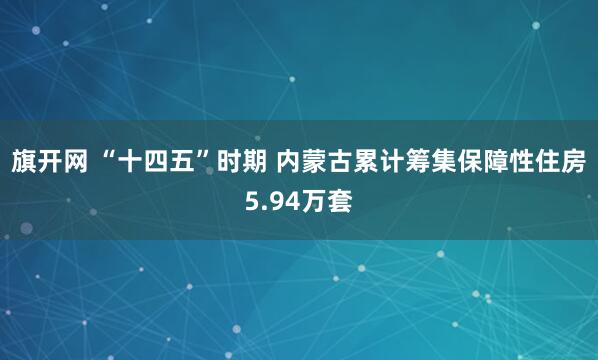 旗开网 “十四五”时期 内蒙古累计筹集保障性住房5.94万套