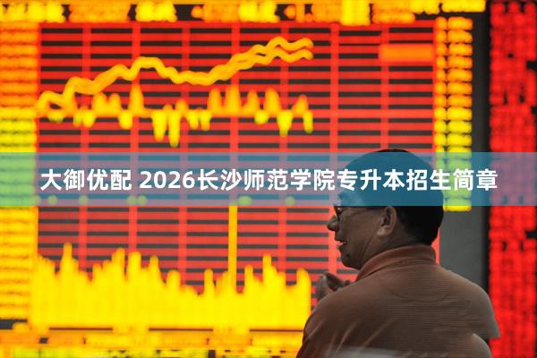 大御优配 2026长沙师范学院专升本招生简章