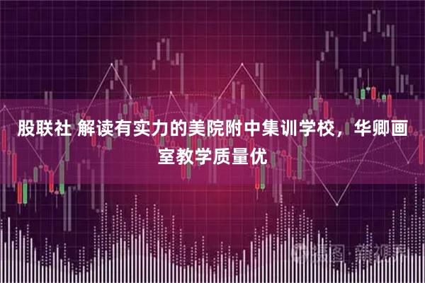 股联社 解读有实力的美院附中集训学校，华卿画室教学质量优