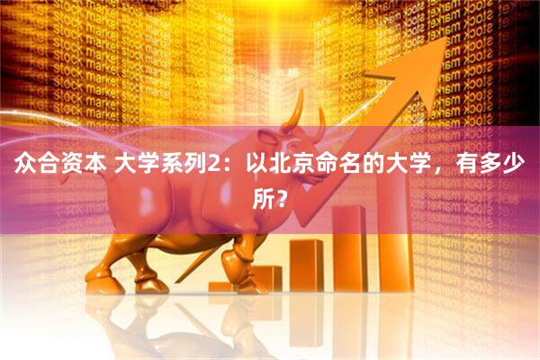 众合资本 大学系列2：以北京命名的大学，有多少所？
