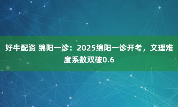 好牛配资 绵阳一诊：2025绵阳一诊开考，文理难度系数双破0.6
