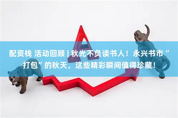 配资栈 活动回顾 | 秋光不负读书人！永兴书市“打包”的秋天，这些精彩瞬间值得珍藏！