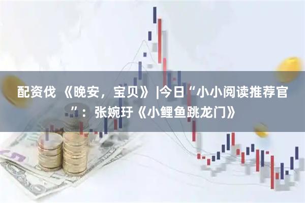 配资伐 《晚安，宝贝》 |今日“小小阅读推荐官”：张婉玗《小鲤鱼跳龙门》