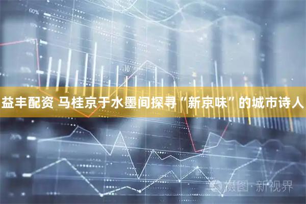 益丰配资 马桂京于水墨间探寻“新京味”的城市诗人