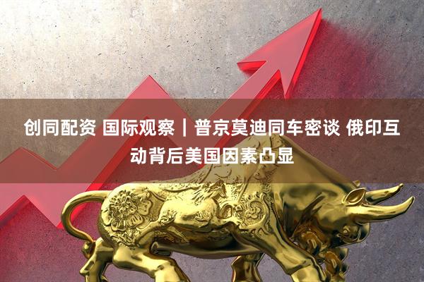 创同配资 国际观察｜普京莫迪同车密谈 俄印互动背后美国因素凸显
