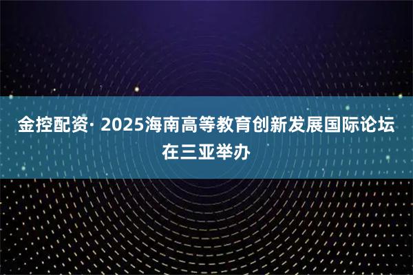 金控配资· 2025海南高等教育创新发展国际论坛在三亚举办