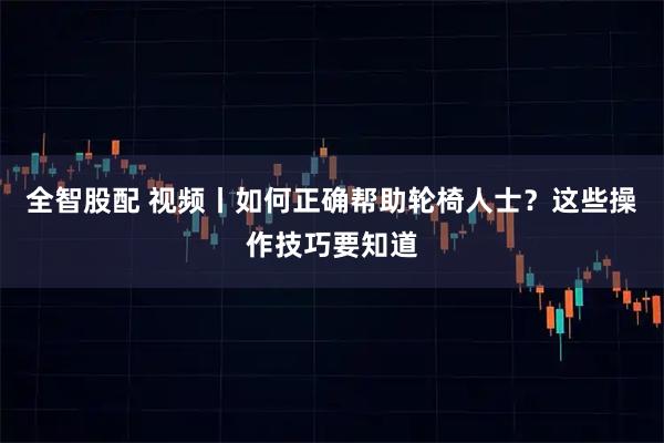 全智股配 视频丨如何正确帮助轮椅人士？这些操作技巧要知道