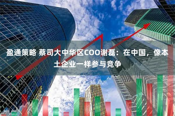 盈通策略 蔡司大中华区COO谢磊：在中国，像本土企业一样参与竞争