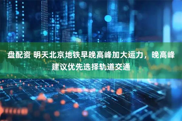 盘配资 明天北京地铁早晚高峰加大运力，晚高峰建议优先选择轨道交通
