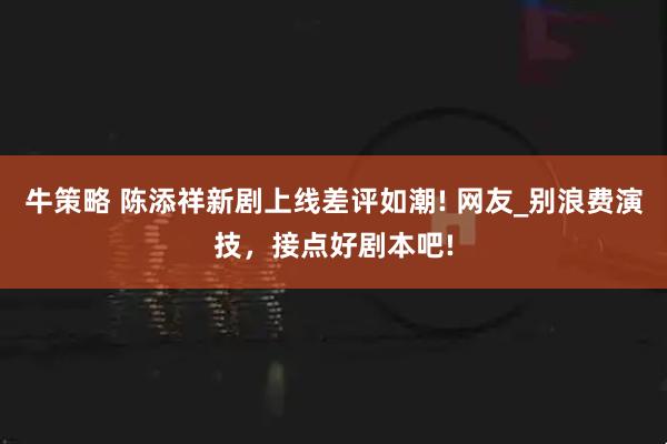 牛策略 陈添祥新剧上线差评如潮! 网友_别浪费演技，接点好剧本吧!