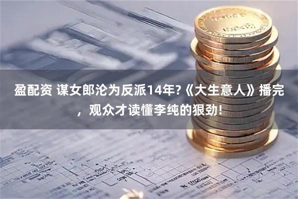 盈配资 谋女郎沦为反派14年?《大生意人》播完，观众才读懂李纯的狠劲!