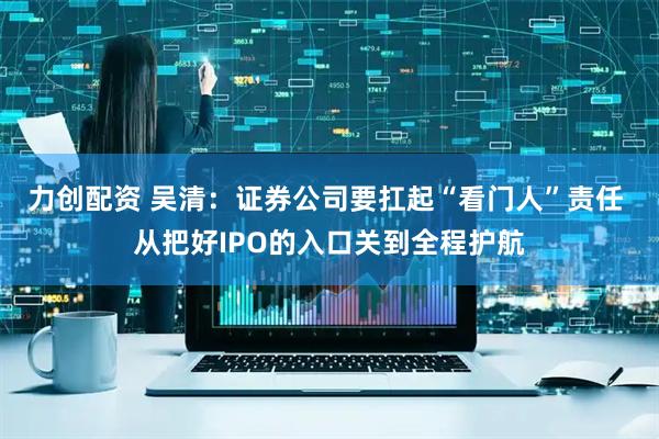 力创配资 吴清：证券公司要扛起“看门人”责任 从把好IPO的入口关到全程护航