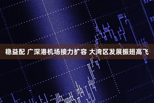 稳益配 广深港机场接力扩容 大湾区发展振翅高飞