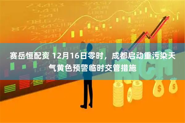赛岳恒配资 12月16日零时，成都启动重污染天气黄色预警临时交管措施