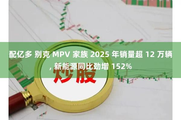 配亿多 别克 MPV 家族 2025 年销量超 12 万辆, 新能源同比劲增 152%