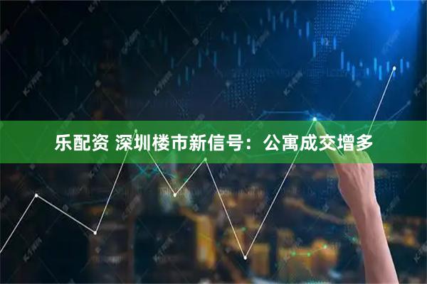 乐配资 深圳楼市新信号：公寓成交增多