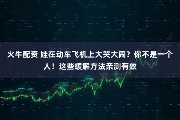 火牛配资 娃在动车飞机上大哭大闹？你不是一个人！这些缓解方法亲测有效