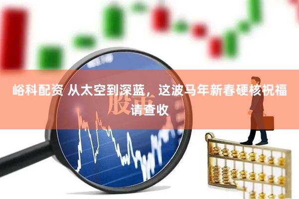 峪科配资 从太空到深蓝，这波马年新春硬核祝福请查收
