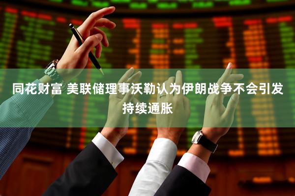 同花财富 美联储理事沃勒认为伊朗战争不会引发持续通胀