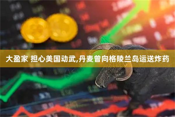 大盈家 担心美国动武,丹麦曾向格陵兰岛运送炸药