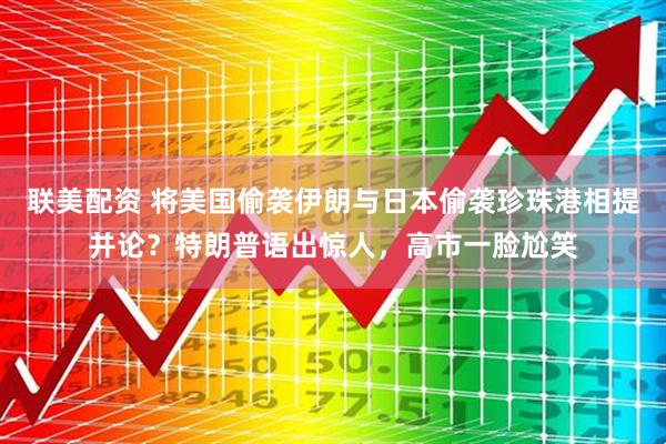 联美配资 将美国偷袭伊朗与日本偷袭珍珠港相提并论？特朗普语出惊人，高市一脸尬笑