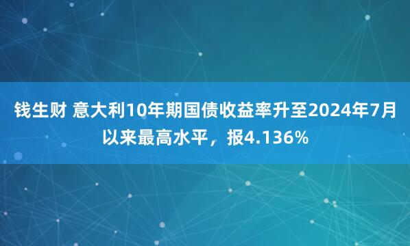 钱生财 意大利10年期国债收益率升至2024年7月以来最高水平，报4.136%