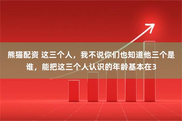 熊猫配资 这三个人，我不说你们也知道他三个是谁，能把这三个人认识的年龄基本在3