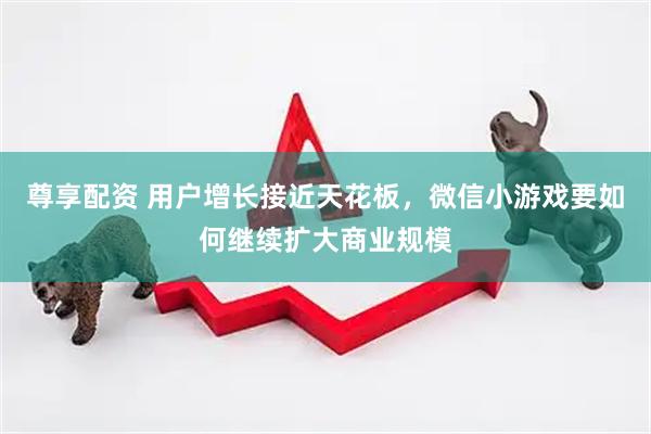 尊享配资 用户增长接近天花板，微信小游戏要如何继续扩大商业规模