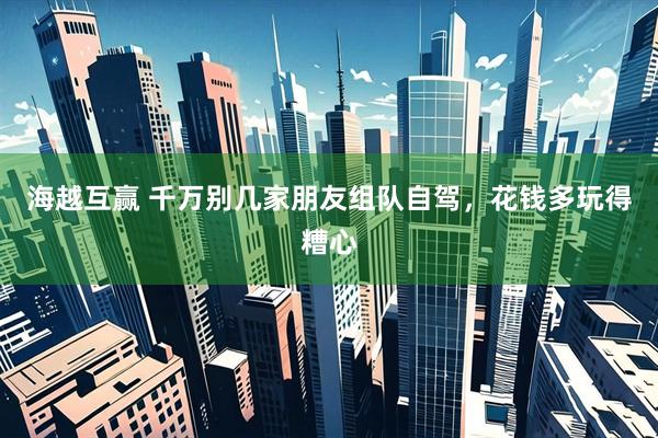 海越互赢 千万别几家朋友组队自驾，花钱多玩得糟心