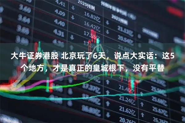 大牛证券港股 北京玩了6天，说点大实话：这5个地方，才是真正的皇城根下，没有平替
